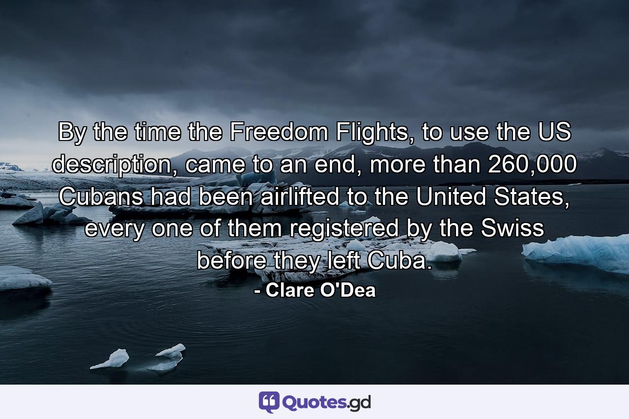 By the time the Freedom Flights, to use the US description, came to an end, more than 260,000 Cubans had been airlifted to the United States, every one of them registered by the Swiss before they left Cuba. - Quote by Clare O'Dea