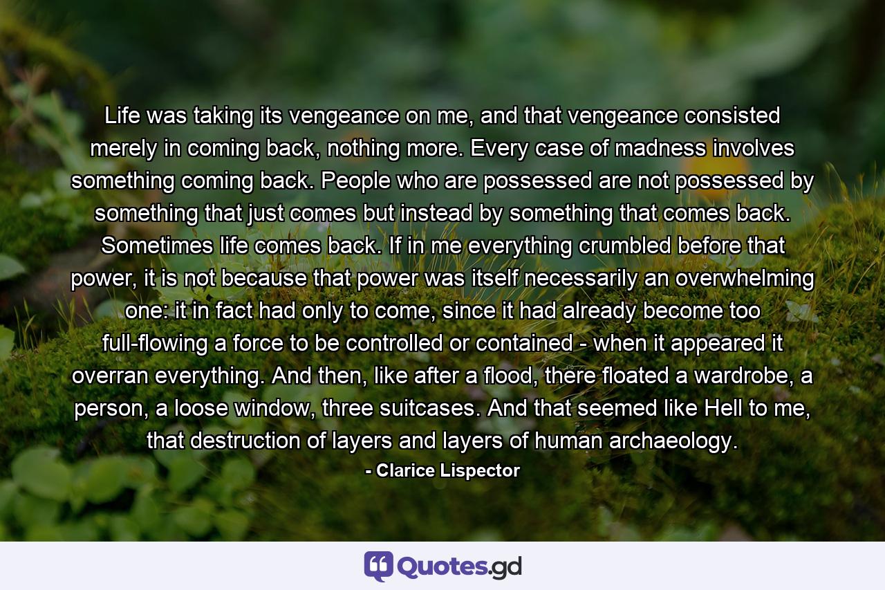 Life was taking its vengeance on me, and that vengeance consisted merely in coming back, nothing more. Every case of madness involves something coming back. People who are possessed are not possessed by something that just comes but instead by something that comes back. Sometimes life comes back. If in me everything crumbled before that power, it is not because that power was itself necessarily an overwhelming one: it in fact had only to come, since it had already become too full-flowing a force to be controlled or contained - when it appeared it overran everything. And then, like after a flood, there floated a wardrobe, a person, a loose window, three suitcases. And that seemed like Hell to me, that destruction of layers and layers of human archaeology. - Quote by Clarice Lispector