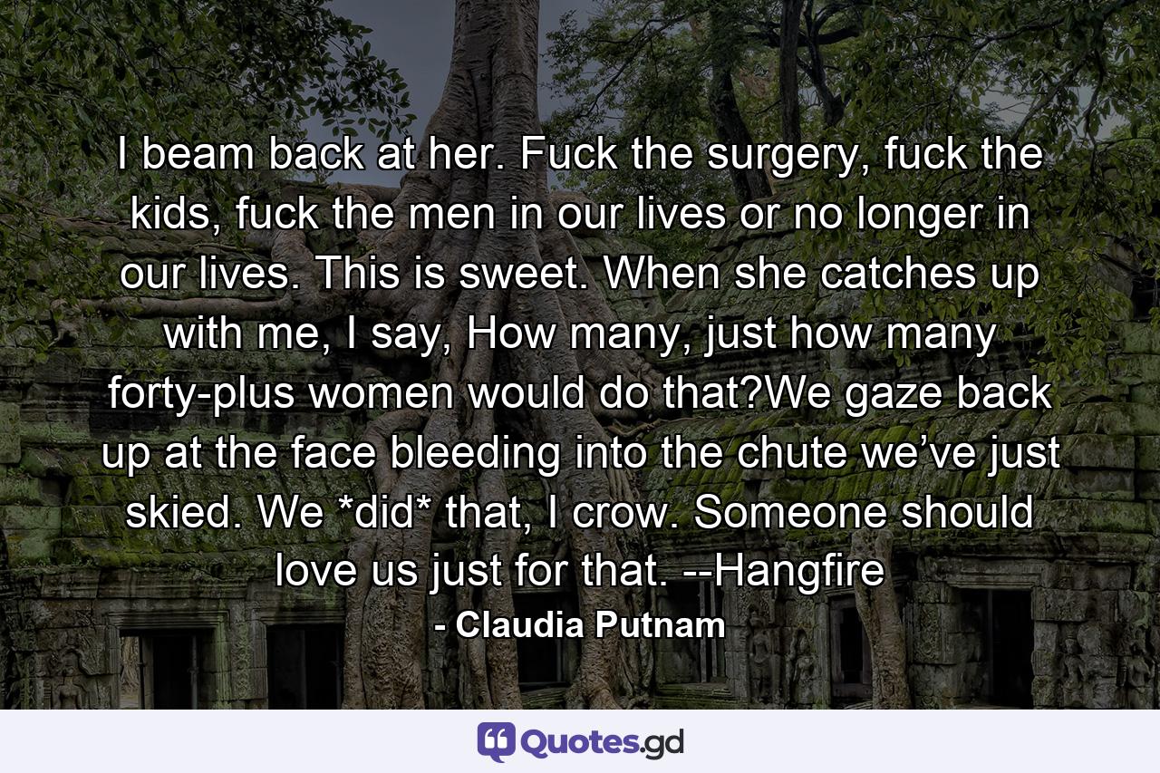 I beam back at her. Fuck the surgery, fuck the kids, fuck the men in our lives or no longer in our lives. This is sweet. When she catches up with me, I say, How many, just how many forty-plus women would do that?We gaze back up at the face bleeding into the chute we’ve just skied. We *did* that, I crow. Someone should love us just for that. --Hangfire - Quote by Claudia Putnam