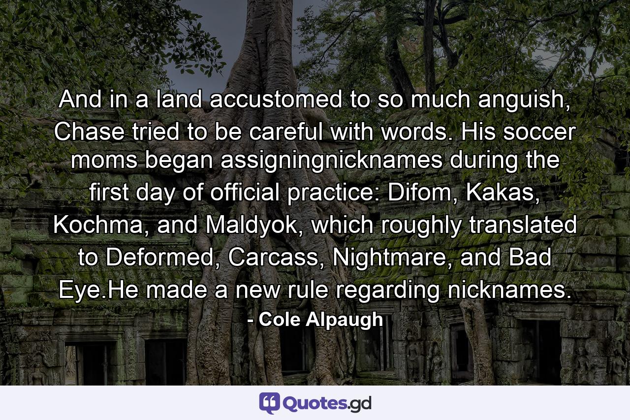 And in a land accustomed to so much anguish, Chase tried to be careful with words. His soccer moms began assigningnicknames during the first day of official practice: Difom, Kakas, Kochma, and Maldyok, which roughly translated to Deformed, Carcass, Nightmare, and Bad Eye.He made a new rule regarding nicknames. - Quote by Cole Alpaugh