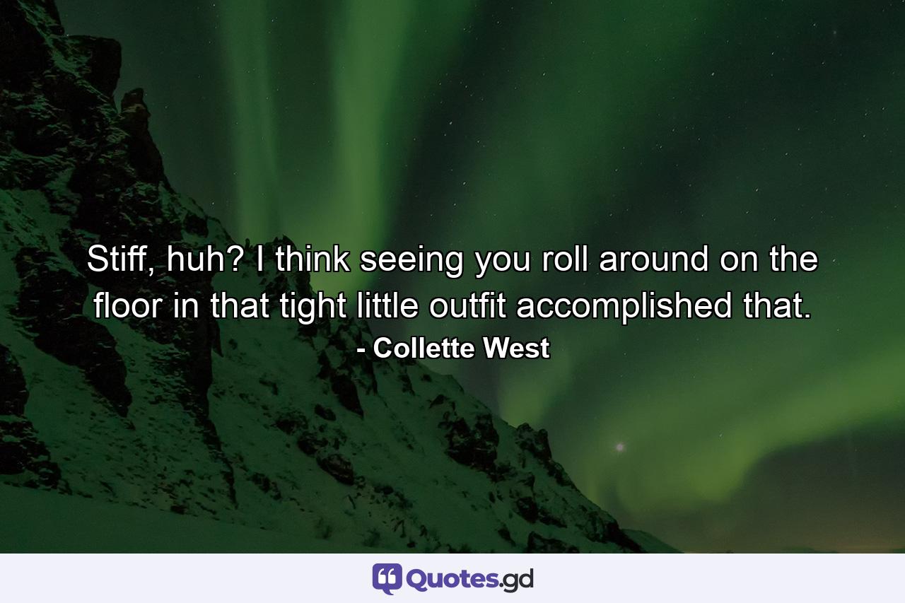 Stiff, huh? I think seeing you roll around on the floor in that tight little outfit accomplished that. - Quote by Collette West