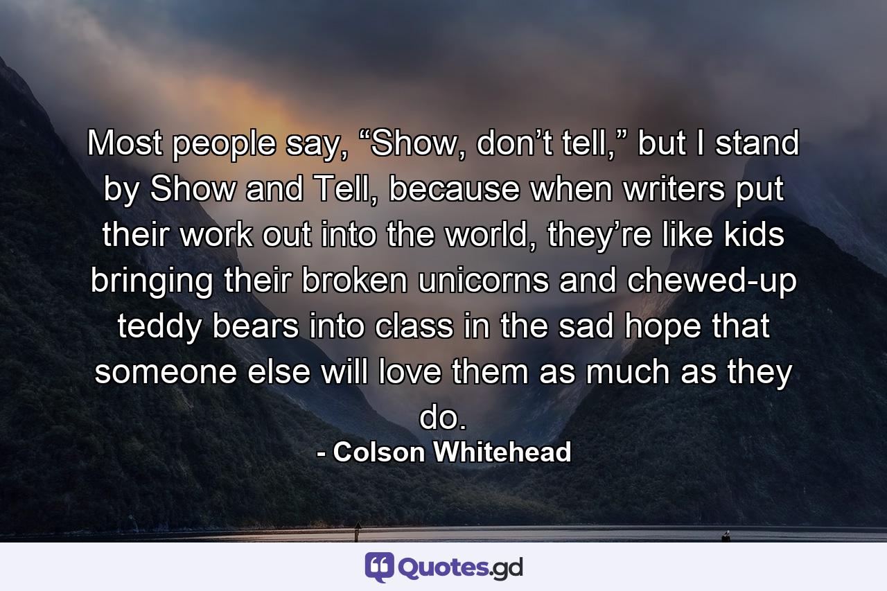 Most people say, “Show, don’t tell,” but I stand by Show and Tell, because when writers put their work out into the world, they’re like kids bringing their broken unicorns and chewed-up teddy bears into class in the sad hope that someone else will love them as much as they do. - Quote by Colson Whitehead