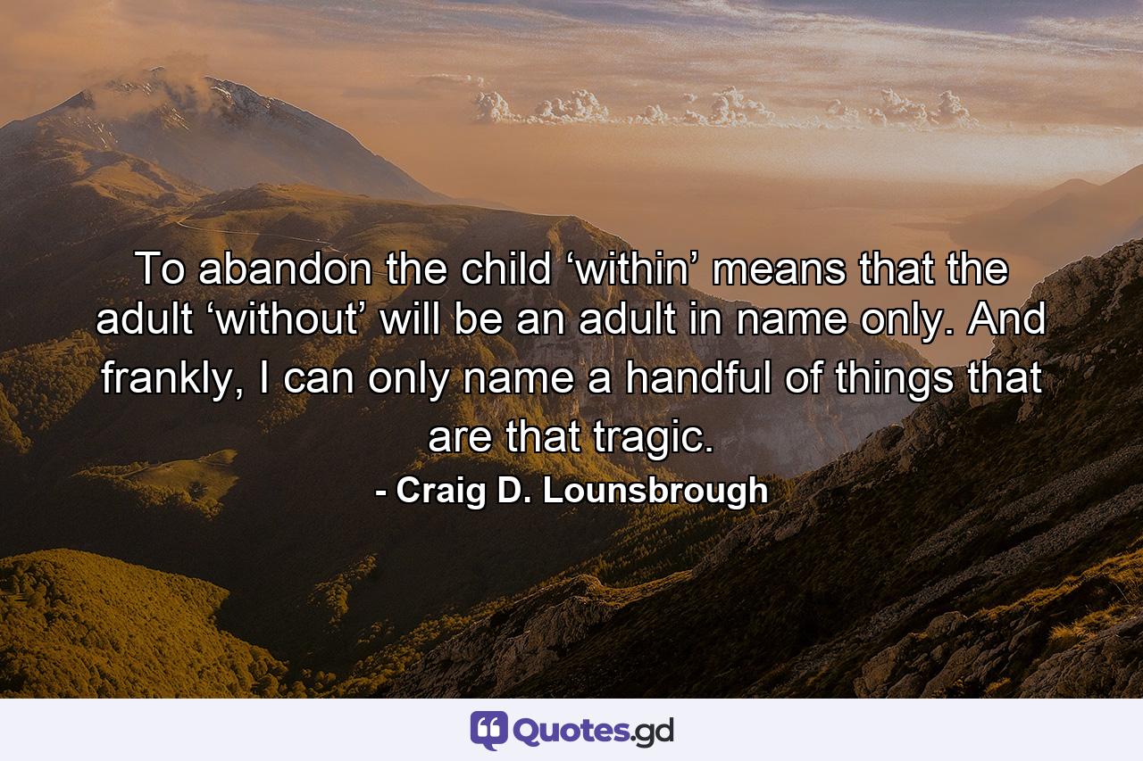 To abandon the child ‘within’ means that the adult ‘without’ will be an adult in name only. And frankly, I can only name a handful of things that are that tragic. - Quote by Craig D. Lounsbrough