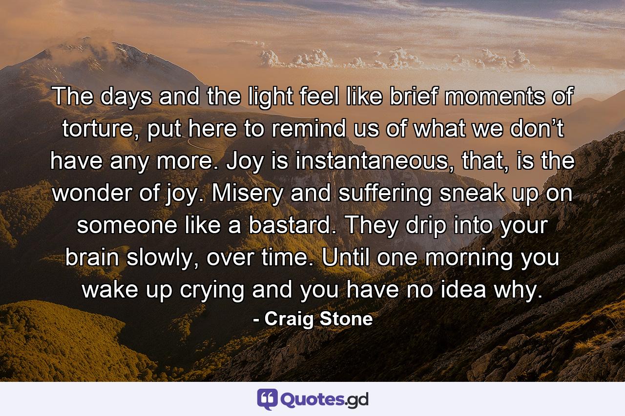 The days and the light feel like brief moments of torture, put here to remind us of what we don’t have any more. Joy is instantaneous, that, is the wonder of joy. Misery and suffering sneak up on someone like a bastard. They drip into your brain slowly, over time. Until one morning you wake up crying and you have no idea why. - Quote by Craig Stone