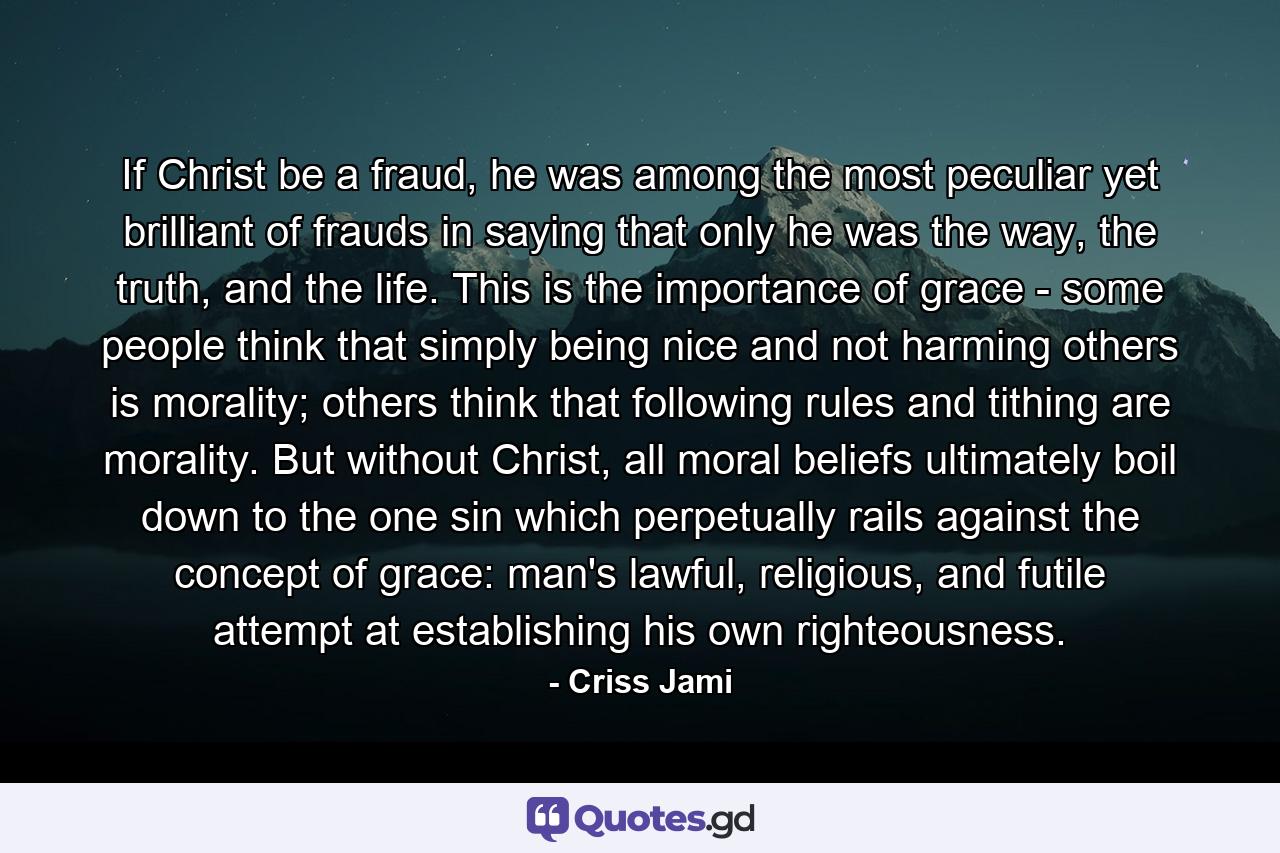 If Christ be a fraud, he was among the most peculiar yet brilliant of frauds in saying that only he was the way, the truth, and the life. This is the importance of grace - some people think that simply being nice and not harming others is morality; others think that following rules and tithing are morality. But without Christ, all moral beliefs ultimately boil down to the one sin which perpetually rails against the concept of grace: man's lawful, religious, and futile attempt at establishing his own righteousness. - Quote by Criss Jami