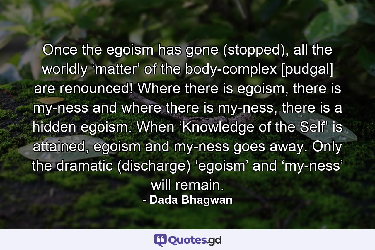 Once the egoism has gone (stopped), all the worldly ‘matter’ of the body-complex [pudgal] are renounced! Where there is egoism, there is my-ness and where there is my-ness, there is a hidden egoism. When ‘Knowledge of the Self’ is attained, egoism and my-ness goes away. Only the dramatic (discharge) ‘egoism’ and ‘my-ness’ will remain. - Quote by Dada Bhagwan