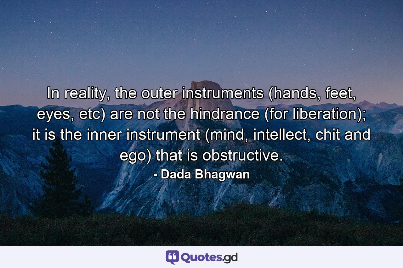 In reality, the outer instruments (hands, feet, eyes, etc) are not the hindrance (for liberation); it is the inner instrument (mind, intellect, chit and ego) that is obstructive. - Quote by Dada Bhagwan