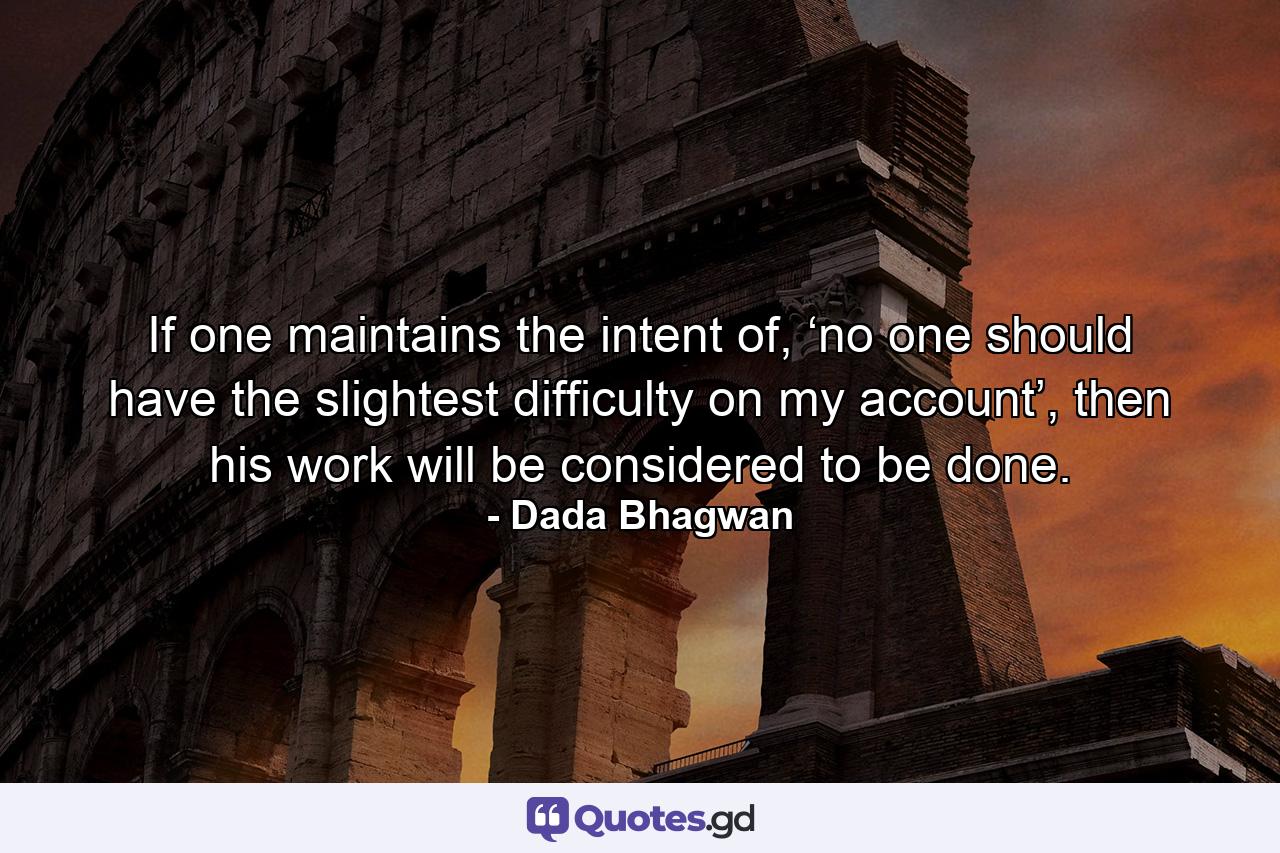 If one maintains the intent of, ‘no one should have the slightest difficulty on my account’, then his work will be considered to be done. - Quote by Dada Bhagwan