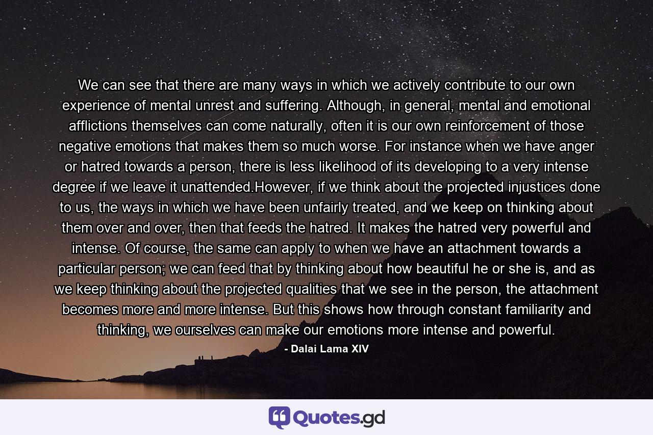 We can see that there are many ways in which we actively contribute to our own experience of mental unrest and suffering. Although, in general, mental and emotional afflictions themselves can come naturally, often it is our own reinforcement of those negative emotions that makes them so much worse. For instance when we have anger or hatred towards a person, there is less likelihood of its developing to a very intense degree if we leave it unattended.However, if we think about the projected injustices done to us, the ways in which we have been unfairly treated, and we keep on thinking about them over and over, then that feeds the hatred. It makes the hatred very powerful and intense. Of course, the same can apply to when we have an attachment towards a particular person; we can feed that by thinking about how beautiful he or she is, and as we keep thinking about the projected qualities that we see in the person, the attachment becomes more and more intense. But this shows how through constant familiarity and thinking, we ourselves can make our emotions more intense and powerful. - Quote by Dalai Lama XIV