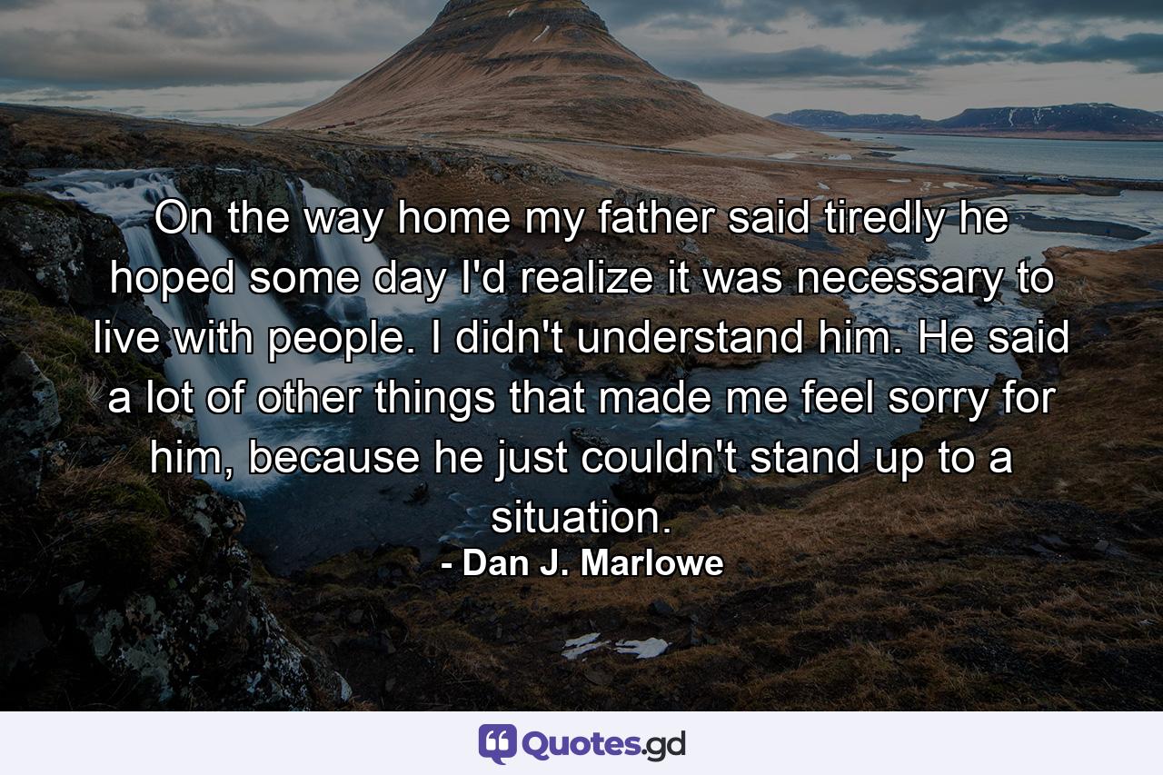 On the way home my father said tiredly he hoped some day I'd realize it was necessary to live with people. I didn't understand him. He said a lot of other things that made me feel sorry for him, because he just couldn't stand up to a situation. - Quote by Dan J. Marlowe