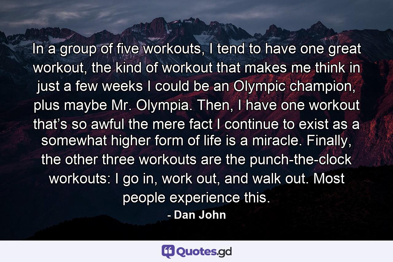 In a group of five workouts, I tend to have one great workout, the kind of workout that makes me think in just a few weeks I could be an Olympic champion, plus maybe Mr. Olympia. Then, I have one workout that’s so awful the mere fact I continue to exist as a somewhat higher form of  life is a miracle. Finally, the other three workouts are the punch-the-clock workouts: I go in, work out, and walk out. Most people experience this. - Quote by Dan John