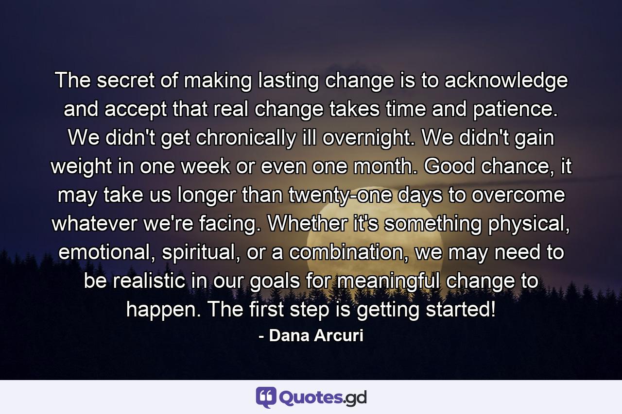 The secret of making lasting change is to acknowledge and accept that real change takes time and patience. We didn't get chronically ill overnight. We didn't gain weight in one week or even one month. Good chance, it may take us longer than twenty-one days to overcome whatever we're facing. Whether it's something physical, emotional, spiritual, or a combination, we may need to be realistic in our goals for meaningful change to happen. The first step is getting started! - Quote by Dana Arcuri