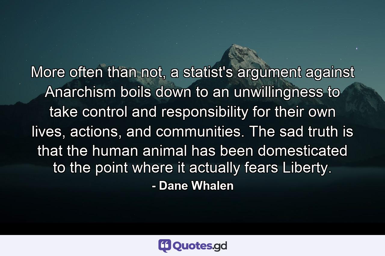 More often than not, a statist's argument against Anarchism boils down to an unwillingness to take control and responsibility for their own lives, actions, and communities. The sad truth is that the human animal has been domesticated to the point where it actually fears Liberty. - Quote by Dane Whalen