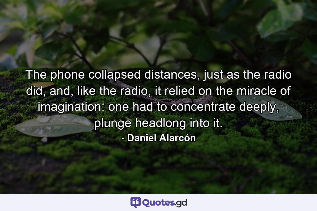 The phone collapsed distances, just as the radio did, and, like the radio, it relied on the miracle of imagination: one had to concentrate deeply, plunge headlong into it. - Quote by Daniel Alarcón