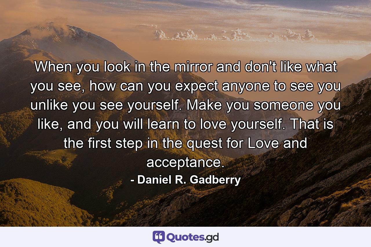 When you look in the mirror and don't like what you see, how can you expect anyone to see you unlike you see yourself. Make you someone you like, and you will learn to love yourself. That is the first step in the quest for Love and acceptance. - Quote by Daniel R. Gadberry