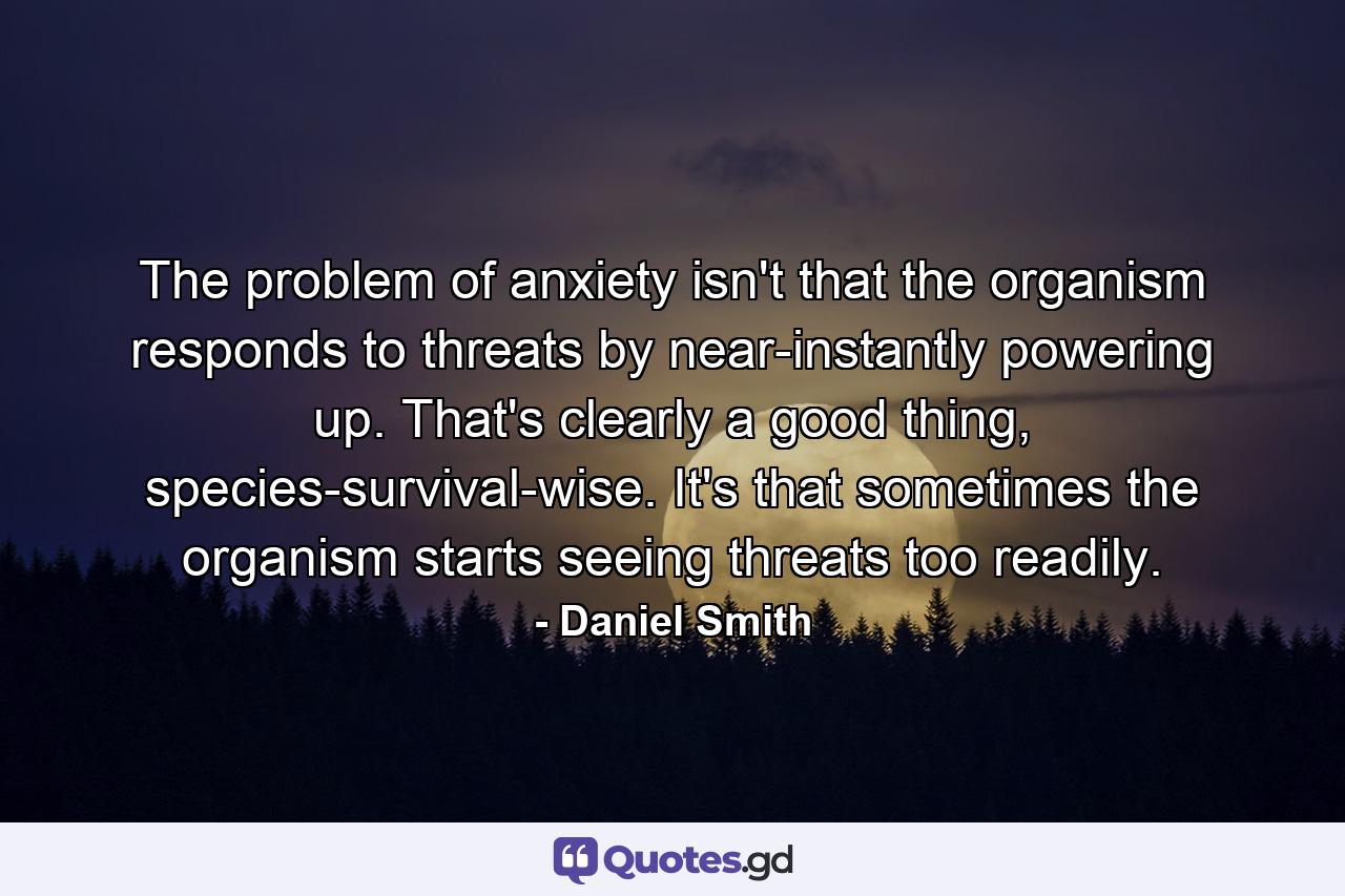 The problem of anxiety isn't that the organism responds to threats by near-instantly powering up. That's clearly a good thing, species-survival-wise. It's that sometimes the organism starts seeing threats too readily. - Quote by Daniel Smith