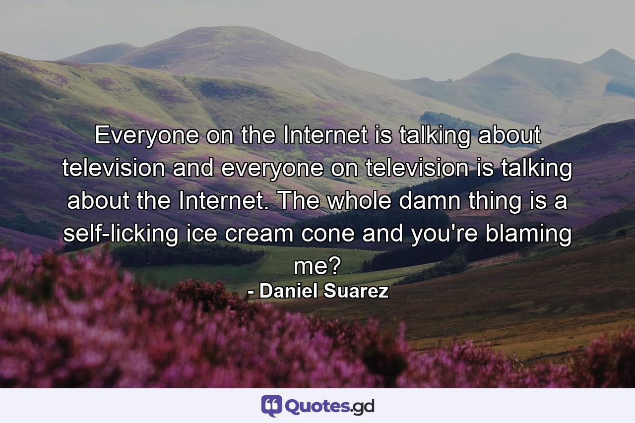 Everyone on the Internet is talking about television and everyone on television is talking about the Internet. The whole damn thing is a self-licking ice cream cone and you're blaming me? - Quote by Daniel Suarez