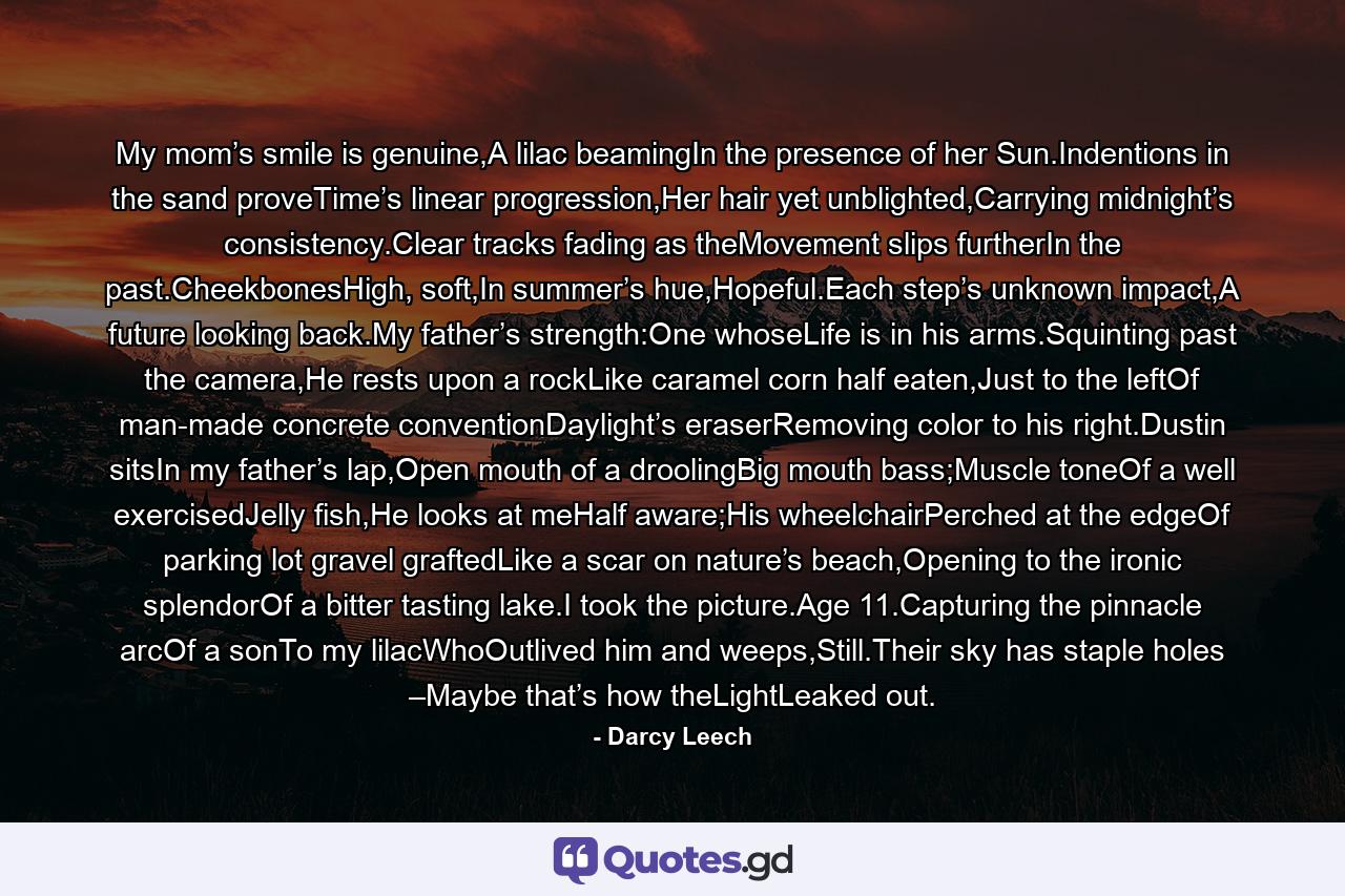 My mom’s smile is genuine,A lilac beamingIn the presence of her Sun.Indentions in the sand proveTime’s linear progression,Her hair yet unblighted,Carrying midnight’s consistency.Clear tracks fading as theMovement slips furtherIn the past.CheekbonesHigh, soft,In summer’s hue,Hopeful.Each step’s unknown impact,A future looking back.My father’s strength:One whoseLife is in his arms.Squinting past the camera,He rests upon a rockLike caramel corn half eaten,Just to the leftOf man-made concrete conventionDaylight’s eraserRemoving color to his right.Dustin sitsIn my father’s lap,Open mouth of a droolingBig mouth bass;Muscle toneOf a well exercisedJelly fish,He looks at meHalf aware;His wheelchairPerched at the edgeOf parking lot gravel graftedLike a scar on nature’s beach,Opening to the ironic splendorOf a bitter tasting lake.I took the picture.Age 11.Capturing the pinnacle arcOf a sonTo my lilacWhoOutlived him and weeps,Still.Their sky has staple holes –Maybe that’s how theLightLeaked out. - Quote by Darcy Leech