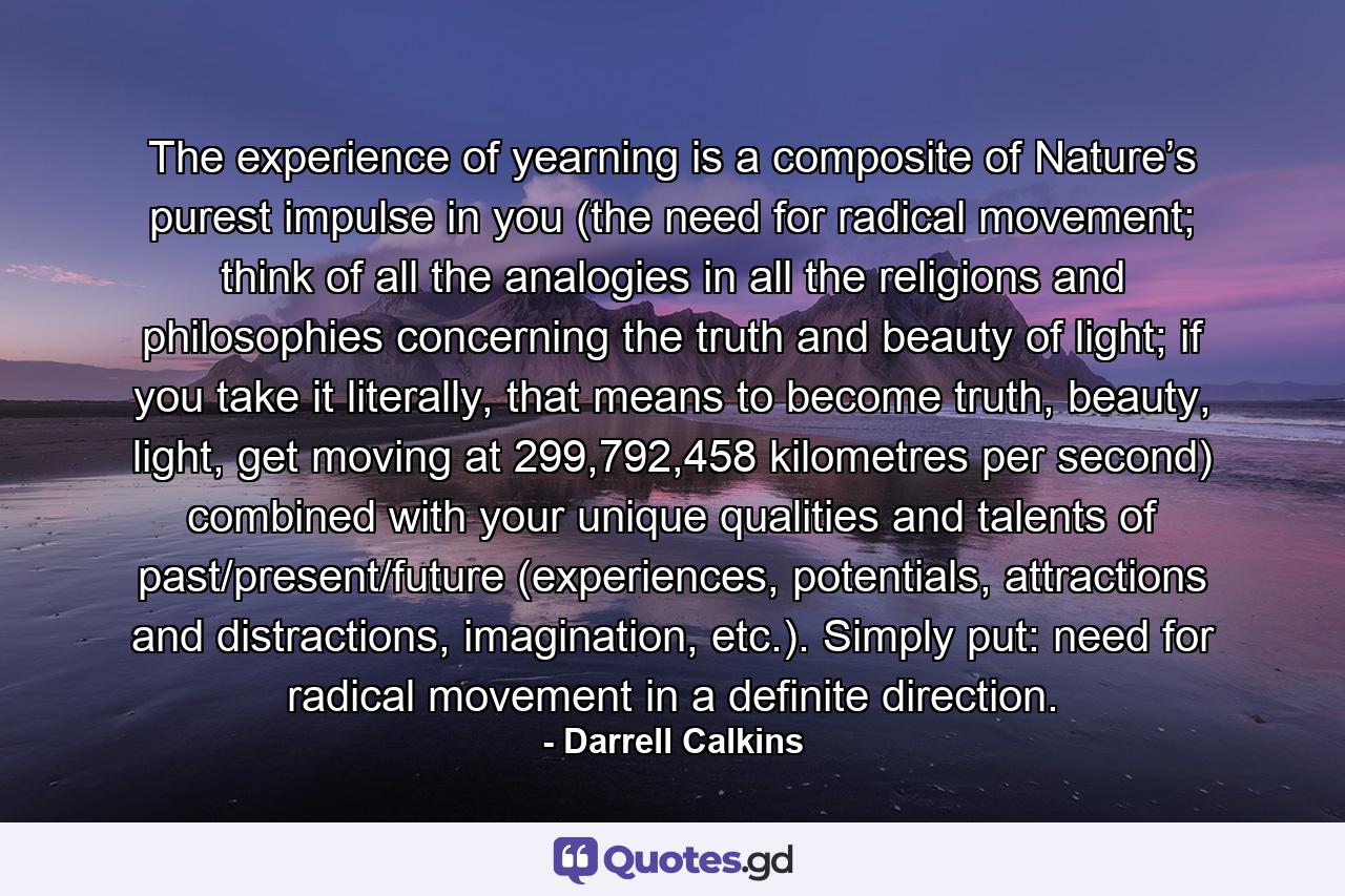 The experience of yearning is a composite of Nature’s purest impulse in you (the need for radical movement; think of all the analogies in all the religions and philosophies concerning the truth and beauty of light; if you take it literally, that means to become truth, beauty, light, get moving at 299,792,458 kilometres per second) combined with your unique qualities and talents of past/present/future (experiences, potentials, attractions and distractions, imagination, etc.). Simply put: need for radical movement in a definite direction. - Quote by Darrell Calkins