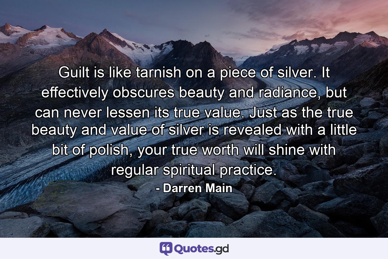 Guilt is like tarnish on a piece of silver. It effectively obscures beauty and radiance, but can never lessen its true value. Just as the true beauty and value of silver is revealed with a little bit of polish, your true worth will shine with regular spiritual practice. - Quote by Darren Main