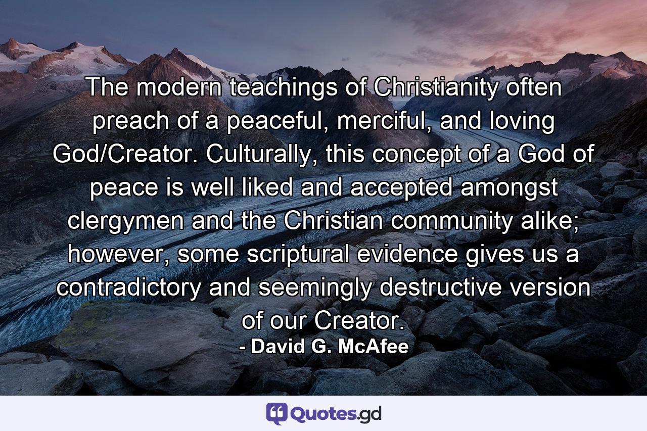 The modern teachings of Christianity often preach of a peaceful, merciful, and loving God/Creator. Culturally, this concept of a God of peace is well liked and accepted amongst clergymen and the Christian community alike; however, some scriptural evidence gives us a contradictory and seemingly destructive version of our Creator. - Quote by David G. McAfee