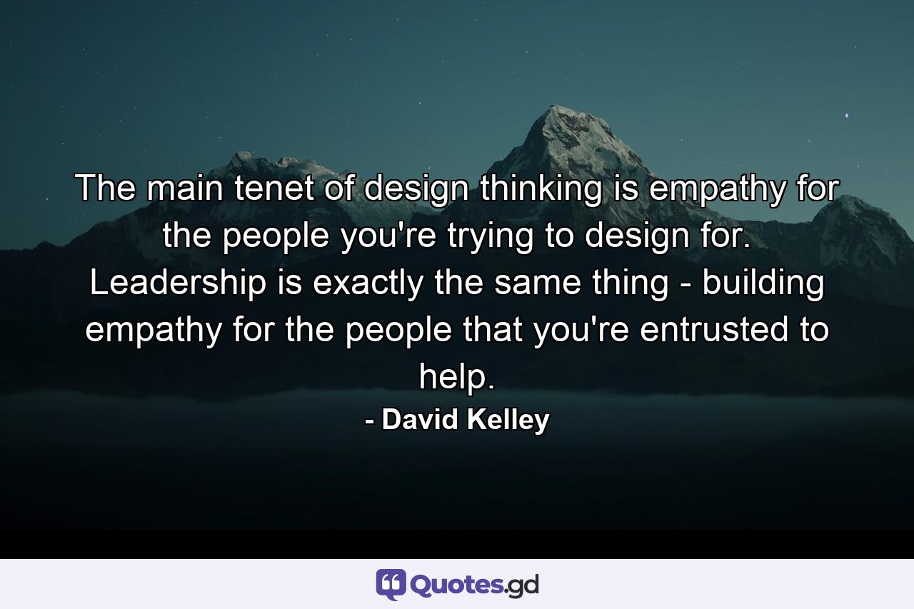 The main tenet of design thinking is empathy for the people you're trying to design for. Leadership is exactly the same thing - building empathy for the people that you're entrusted to help. - Quote by David Kelley