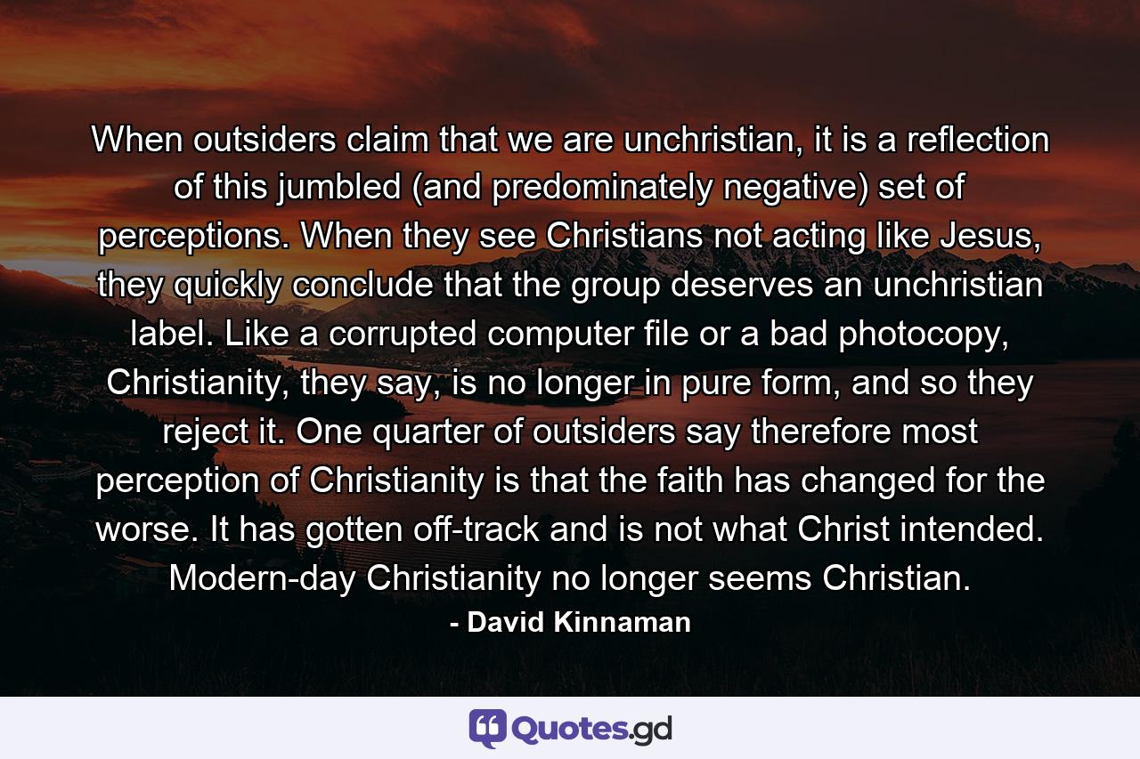 When outsiders claim that we are unchristian, it is a reflection of this jumbled (and predominately negative) set of perceptions. When they see Christians not acting like Jesus, they quickly conclude that the group deserves an unchristian label. Like a corrupted computer file or a bad photocopy, Christianity, they say, is no longer in pure form, and so they reject it. One quarter of outsiders say therefore most perception of Christianity is that the faith has changed for the worse. It has gotten off-track and is not what Christ intended. Modern-day Christianity no longer seems Christian. - Quote by David Kinnaman