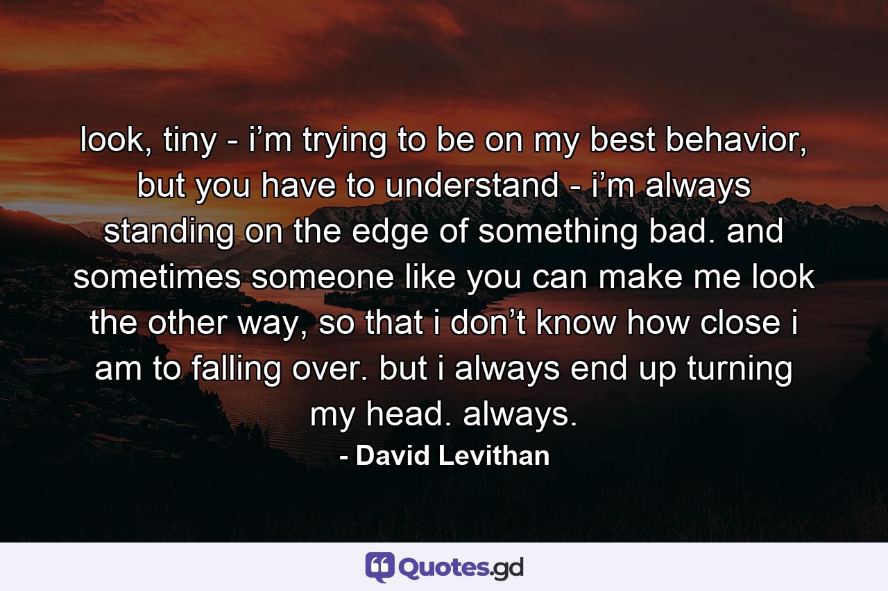 look, tiny - i’m trying to be on my best behavior, but you have to understand - i’m always standing on the edge of something bad. and sometimes someone like you can make me look the other way, so that i don’t know how close i am to falling over. but i always end up turning my head. always. - Quote by David Levithan