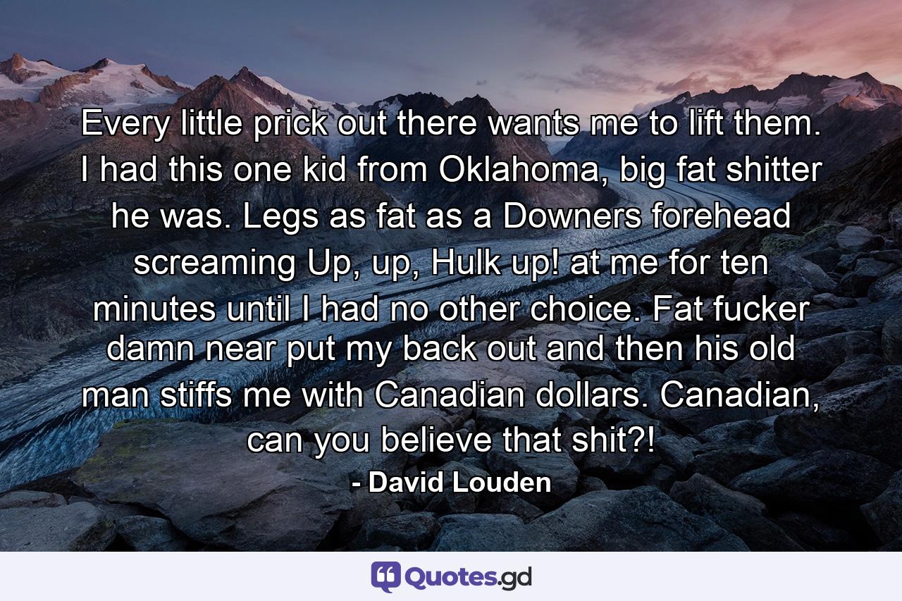 Every little prick out there wants me to lift them. I had this one kid from Oklahoma, big fat shitter he was. Legs as fat as a Downers forehead screaming Up, up, Hulk up! at me for ten minutes until I had no other choice. Fat fucker damn near put my back out and then his old man stiffs me with Canadian dollars. Canadian, can you believe that shit?! - Quote by David Louden