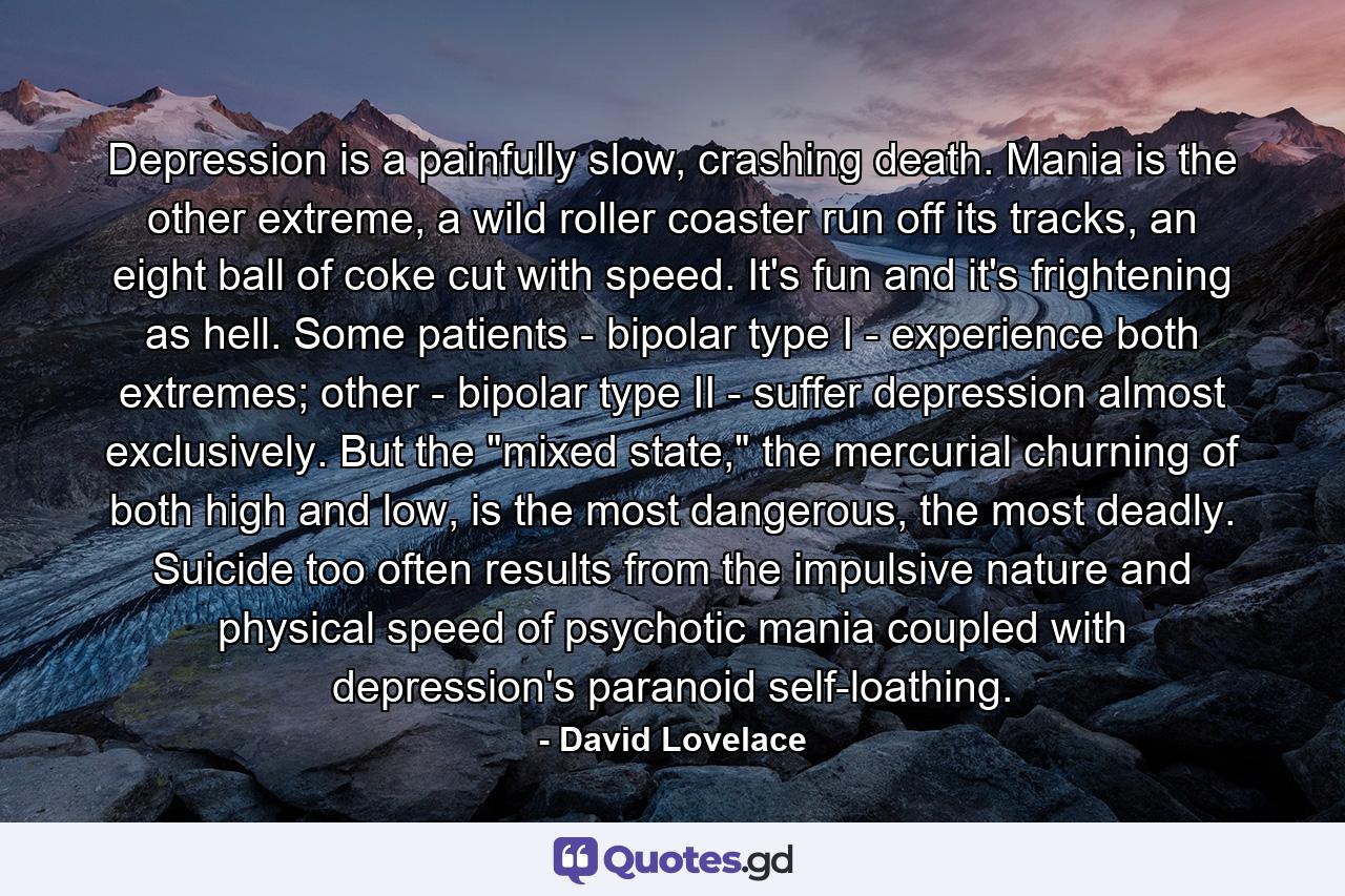 Depression is a painfully slow, crashing death. Mania is the other extreme, a wild roller coaster run off its tracks, an eight ball of coke cut with speed. It's fun and it's frightening as hell. Some patients - bipolar type I - experience both extremes; other - bipolar type II - suffer depression almost exclusively. But the 