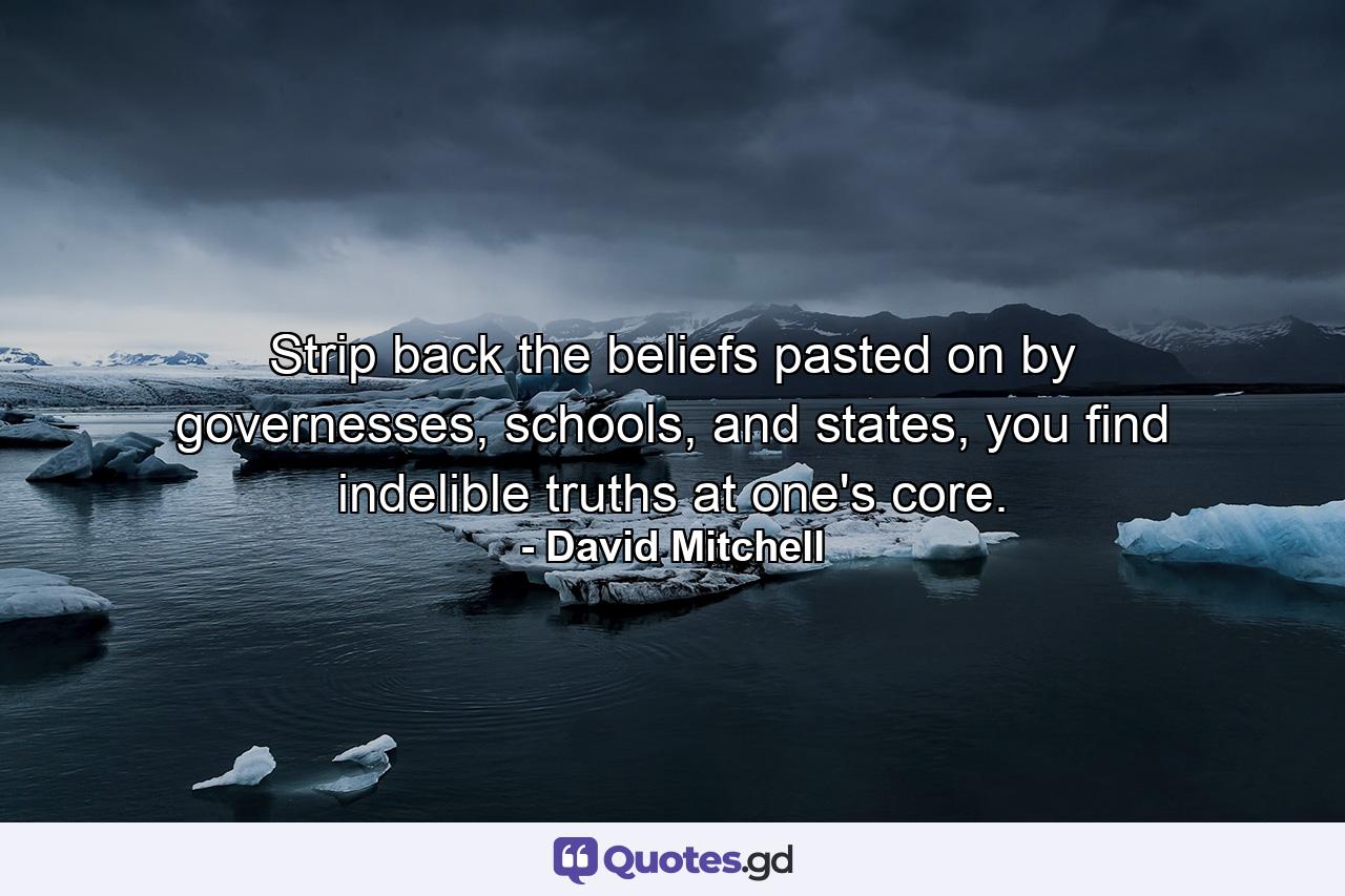 Strip back the beliefs pasted on by governesses, schools, and states, you find indelible truths at one's core. - Quote by David Mitchell