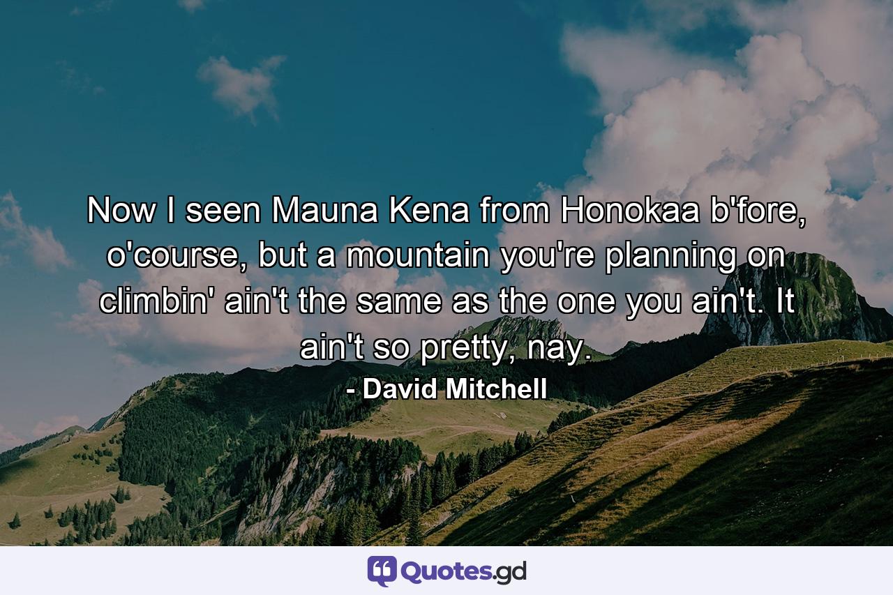 Now I seen Mauna Kena from Honokaa b'fore, o'course, but a mountain you're planning on climbin' ain't the same as the one you ain't. It ain't so pretty, nay. - Quote by David Mitchell