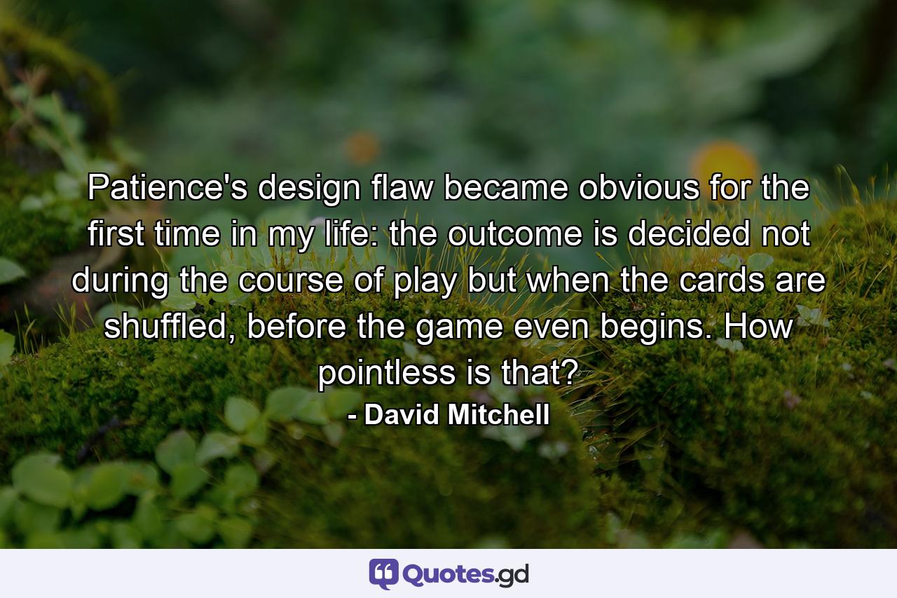 Patience's design flaw became obvious for the first time in my life: the outcome is decided not during the course of play but when the cards are shuffled, before the game even begins. How pointless is that? - Quote by David Mitchell