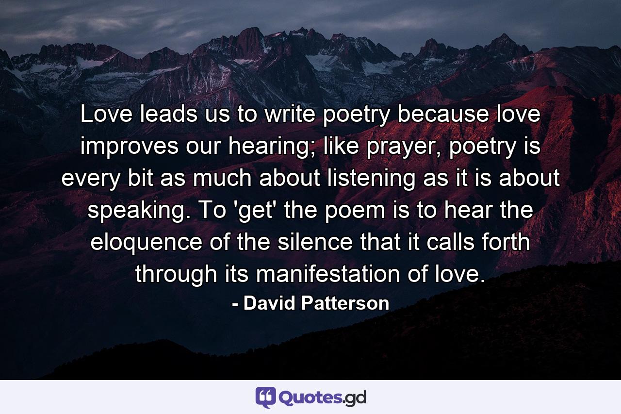 Love leads us to write poetry because love improves our hearing; like prayer, poetry is every bit as much about listening as it is about speaking. To 'get' the poem is to hear the eloquence of the silence that it calls forth through its manifestation of love. - Quote by David Patterson