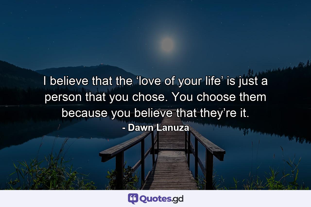 I believe that the ‘love of your life’ is just a person that you chose. You choose them because you believe that they’re it. - Quote by Dawn Lanuza