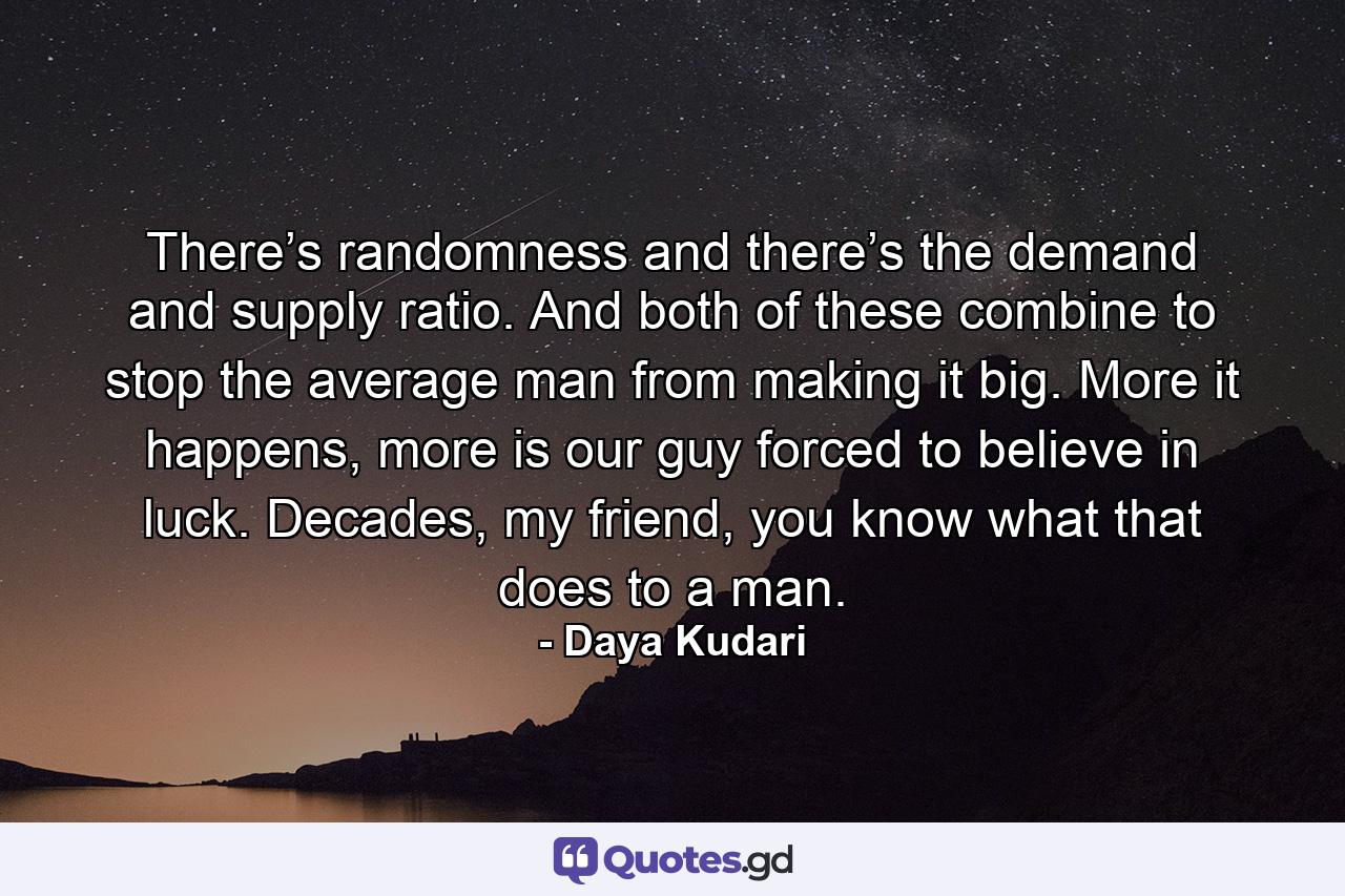 There’s randomness and there’s the demand and supply ratio. And both of these combine to stop the average man from making it big. More it happens, more is our guy forced to believe in luck. Decades, my friend, you know what that does to a man. - Quote by Daya Kudari