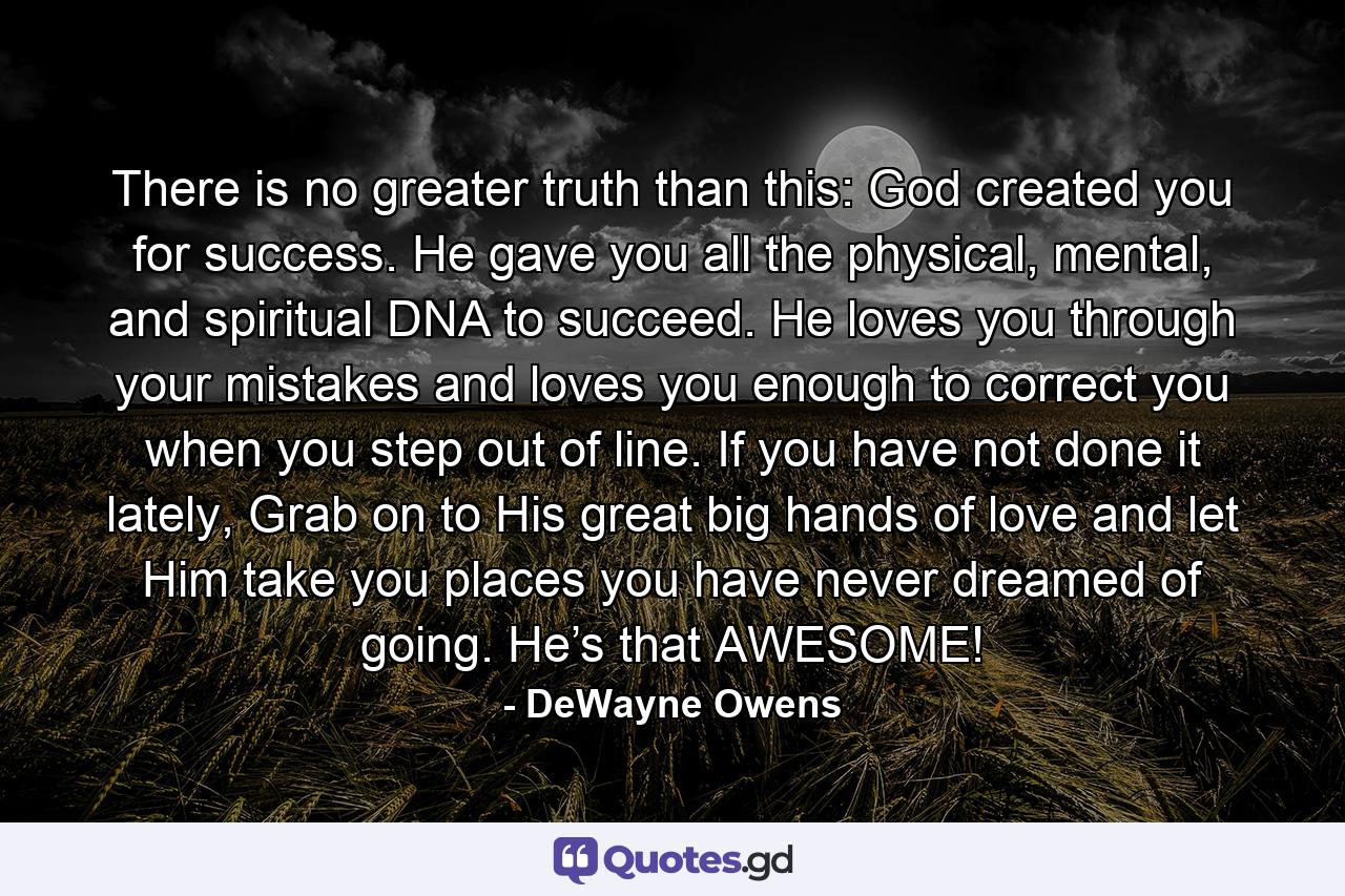 There is no greater truth than this: God created you for success. He gave you all the physical, mental, and spiritual DNA to succeed. He loves you through your mistakes and loves you enough to correct you when you step out of line. If you have not done it lately, Grab on to His great big hands of love and let Him take you places you have never dreamed of going. He’s that AWESOME! - Quote by DeWayne Owens