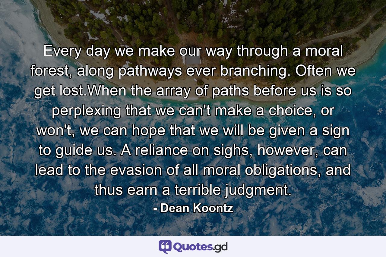 Every day we make our way through a moral forest, along pathways ever branching. Often we get lost.When the array of paths before us is so perplexing that we can't make a choice, or won't, we can hope that we will be given a sign to guide us. A reliance on sighs, however, can lead to the evasion of all moral obligations, and thus earn a terrible judgment. - Quote by Dean Koontz