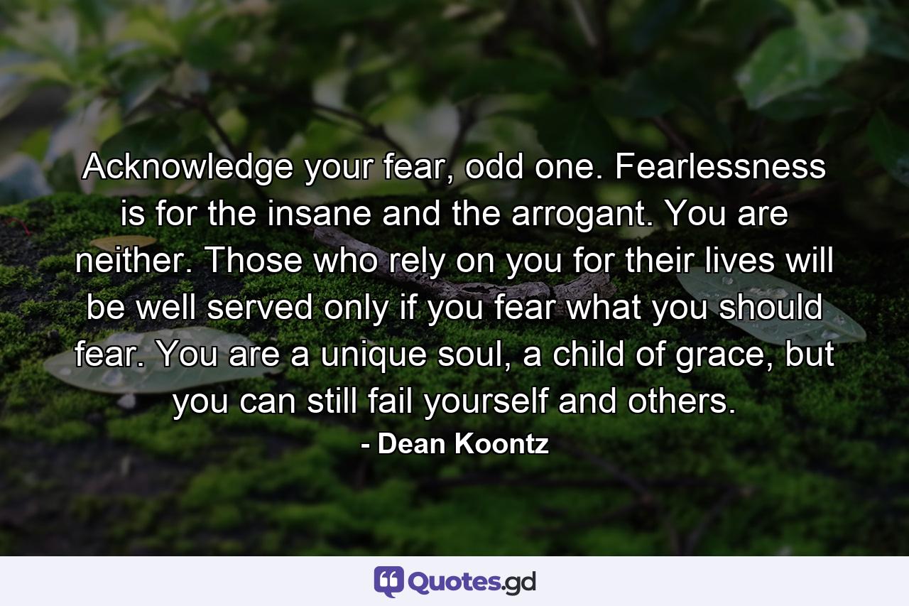 Acknowledge your fear, odd one. Fearlessness is for the insane and the arrogant. You are neither. Those who rely on you for their lives will be well served only if you fear what you should fear. You are a unique soul, a child of grace, but you can still fail yourself and others. - Quote by Dean Koontz