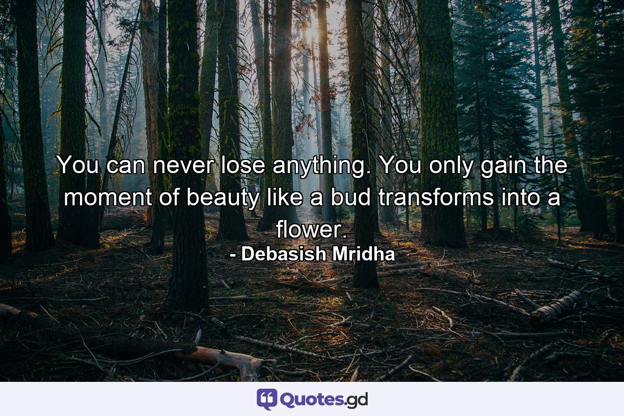 You can never lose anything. You only gain the moment of beauty like a bud transforms into a flower. - Quote by Debasish Mridha