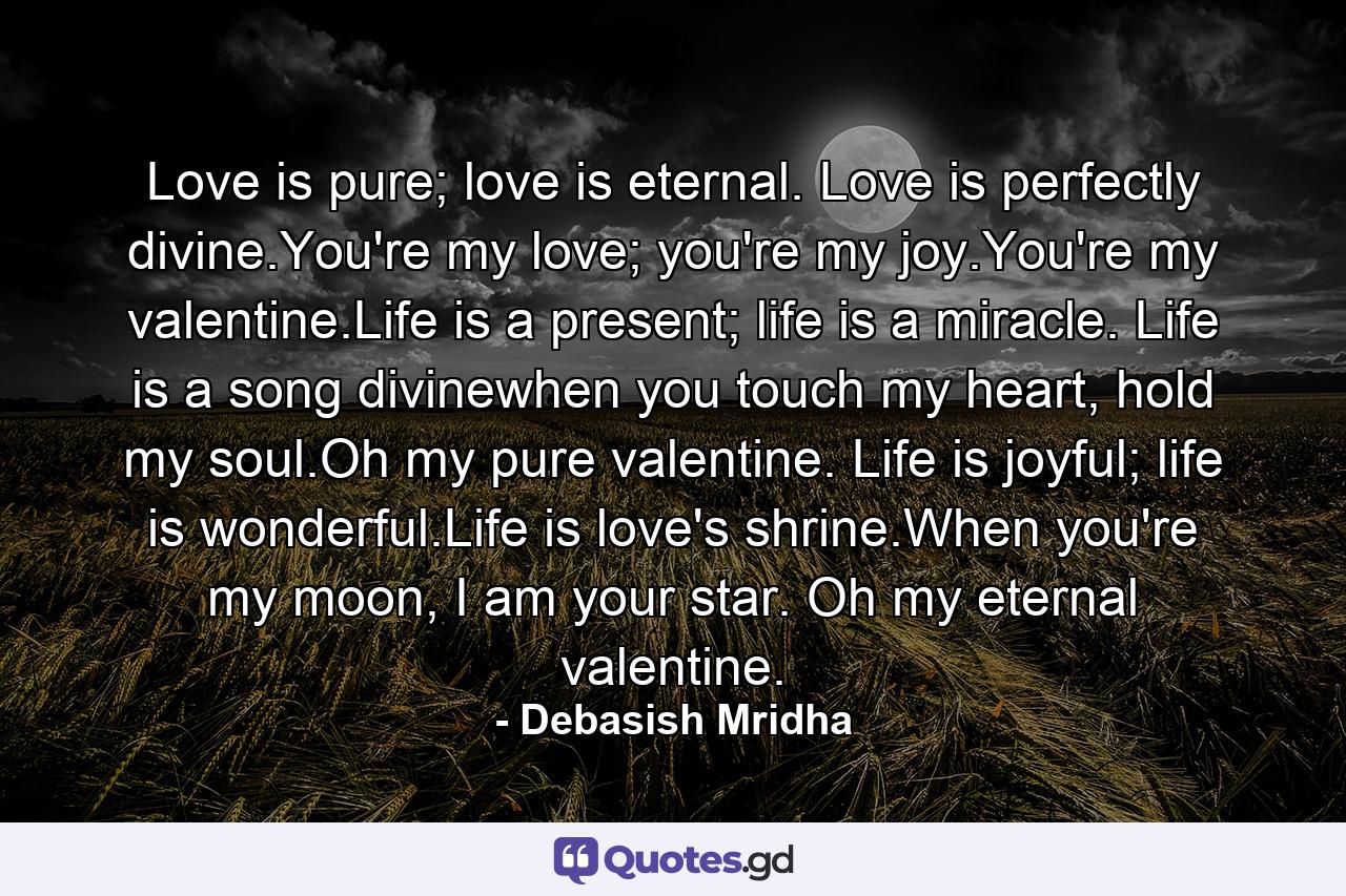 Love is pure; love is eternal. Love is perfectly divine.You're my love; you're my joy.You're my valentine.Life is a present; life is a miracle. Life is a song divinewhen you touch my heart, hold my soul.Oh my pure valentine. Life is joyful; life is wonderful.Life is love's shrine.When you're my moon, I am your star. Oh my eternal valentine. - Quote by Debasish Mridha