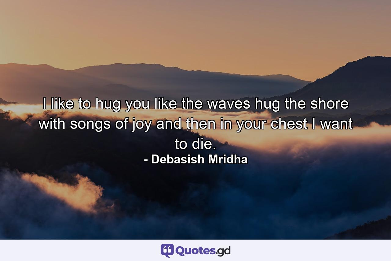 I like to hug you like the waves hug the shore with songs of joy and then in your chest I want to die. - Quote by Debasish Mridha