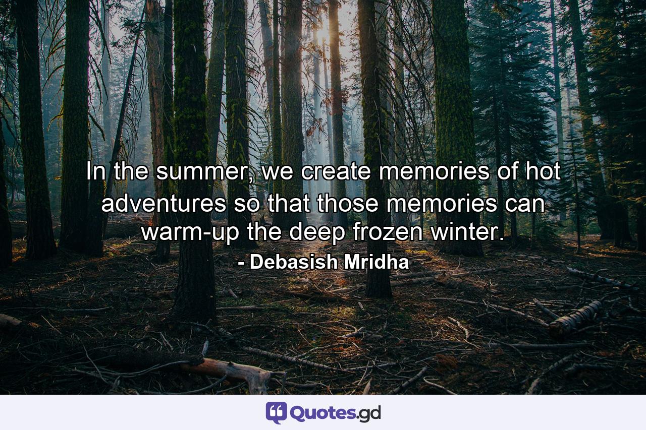 In the summer, we create memories of hot adventures so that those memories can warm-up the deep frozen winter. - Quote by Debasish Mridha