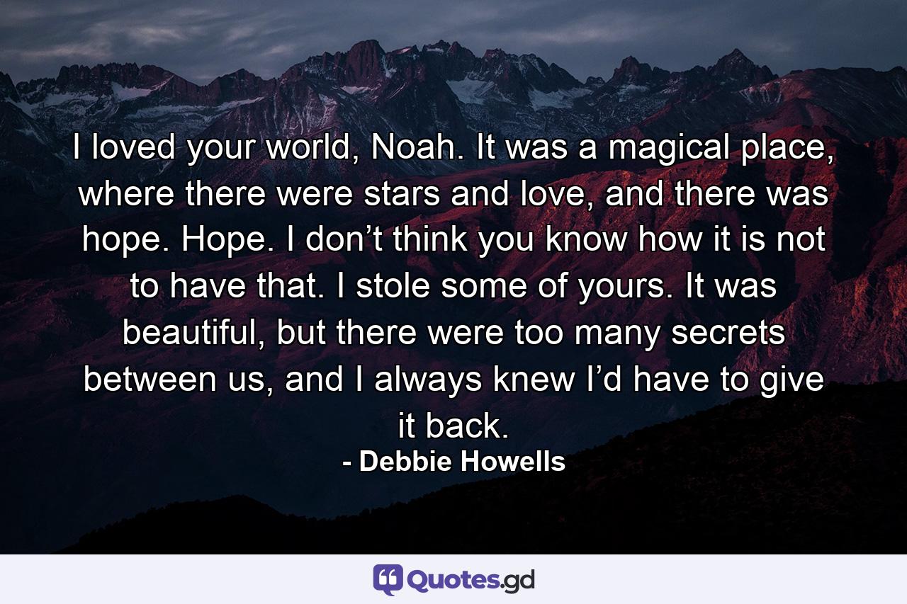 I loved your world, Noah. It was a magical place, where there were stars and love, and there was hope. Hope. I don’t think you know how it is not to have that. I stole some of yours. It was beautiful, but there were too many secrets between us, and I always knew I’d have to give it back. - Quote by Debbie Howells