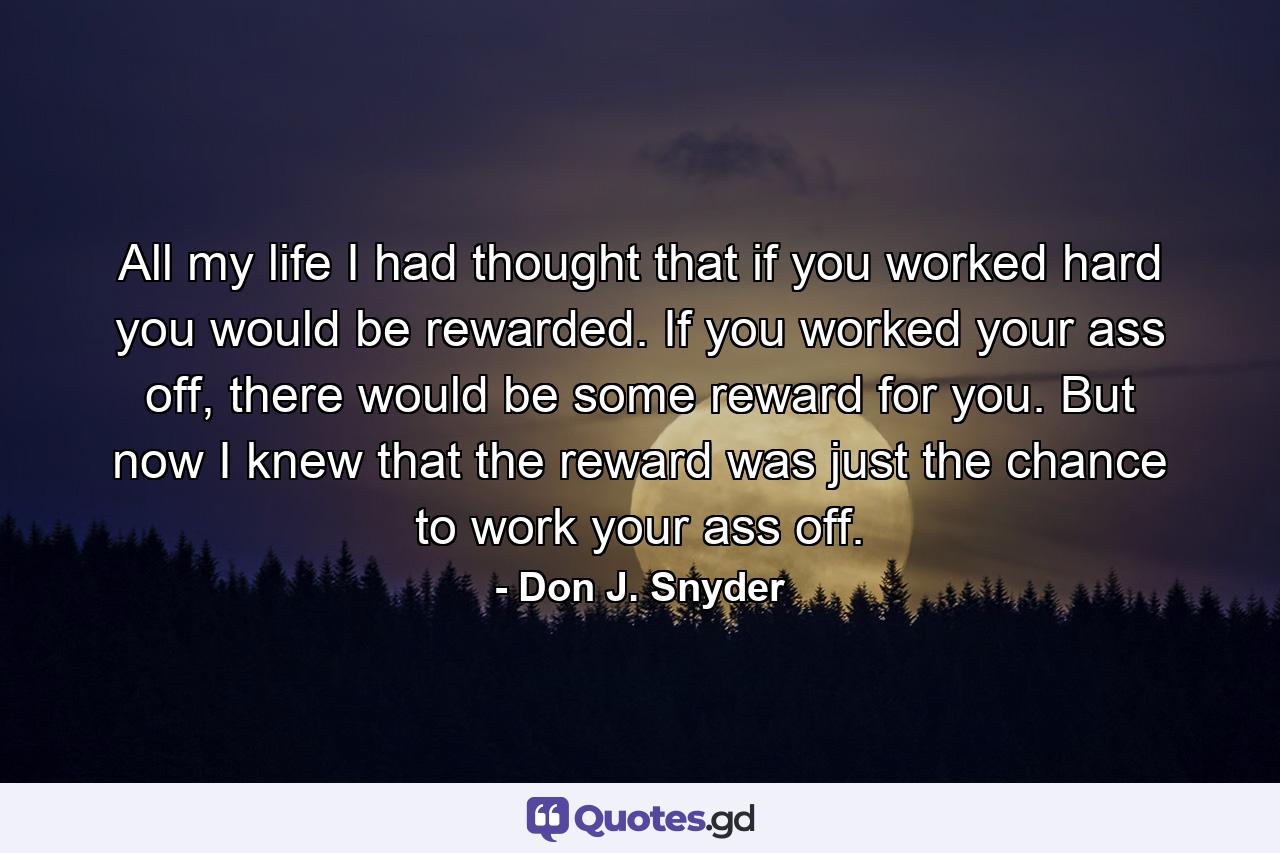 All my life I had thought that if you worked hard you would be rewarded. If you worked your ass off, there would be some reward for you. But now I knew that the reward was just the chance to work your ass off. - Quote by Don J. Snyder