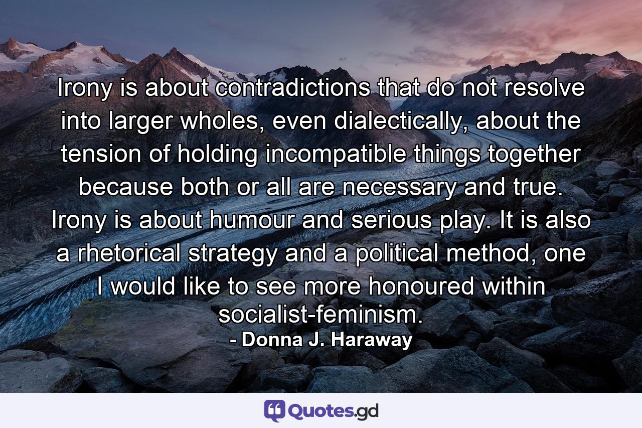 Irony is about contradictions that do not resolve into larger wholes, even dialectically, about the tension of holding incompatible things together because both or all are necessary and true. Irony is about humour and serious play. It is also a rhetorical strategy and a political method, one I would like to see more honoured within socialist-feminism. - Quote by Donna J. Haraway