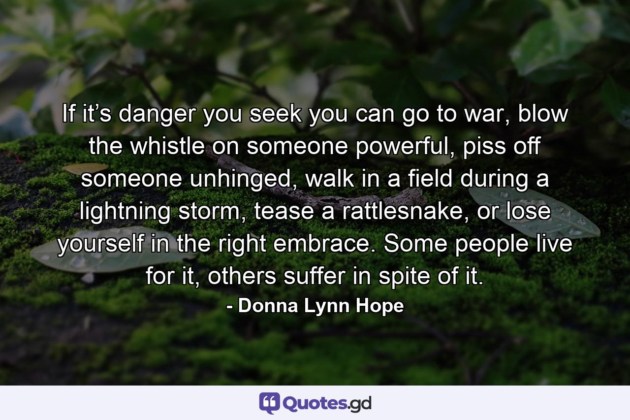 If it’s danger you seek you can go to war, blow the whistle on someone powerful, piss off someone unhinged, walk in a field during a lightning storm, tease a rattlesnake, or lose yourself in the right embrace. Some people live for it, others suffer in spite of it. - Quote by Donna Lynn Hope