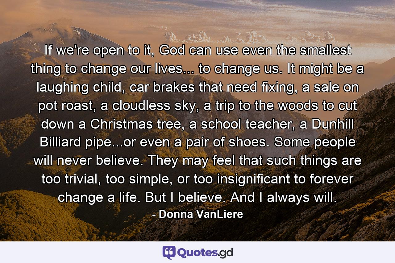 If we're open to it, God can use even the smallest thing to change our lives... to change us. It might be a laughing child, car brakes that need fixing, a sale on pot roast, a cloudless sky, a trip to the woods to cut down a Christmas tree, a school teacher, a Dunhill Billiard pipe...or even a pair of shoes. Some people will never believe. They may feel that such things are too trivial, too simple, or too insignificant to forever change a life. But I believe. And I always will. - Quote by Donna VanLiere