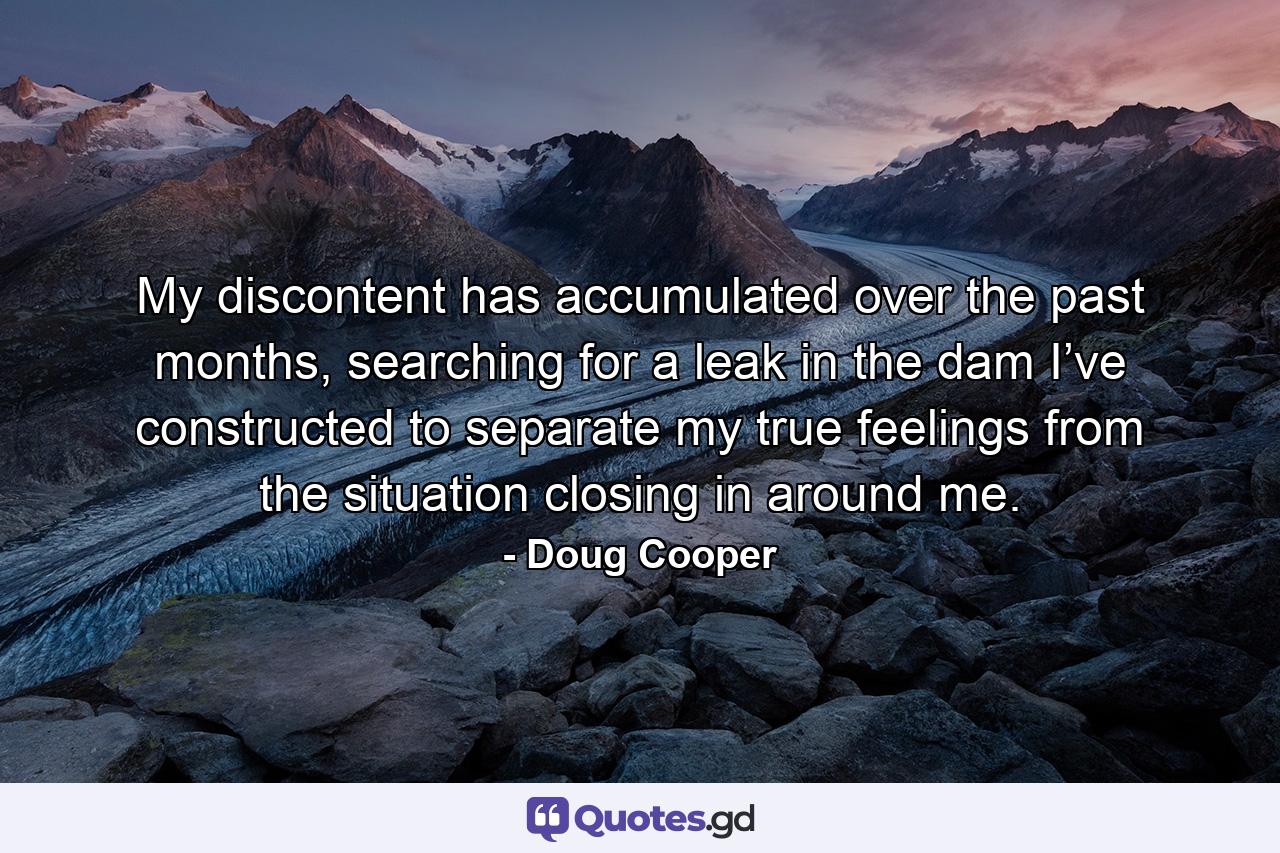 My discontent has accumulated over the past months, searching for a leak in the dam I’ve constructed to separate my true feelings from the situation closing in around me. - Quote by Doug Cooper