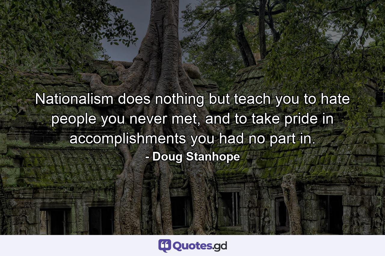 Nationalism does nothing but teach you to hate people you never met, and to take pride in accomplishments you had no part in. - Quote by Doug Stanhope